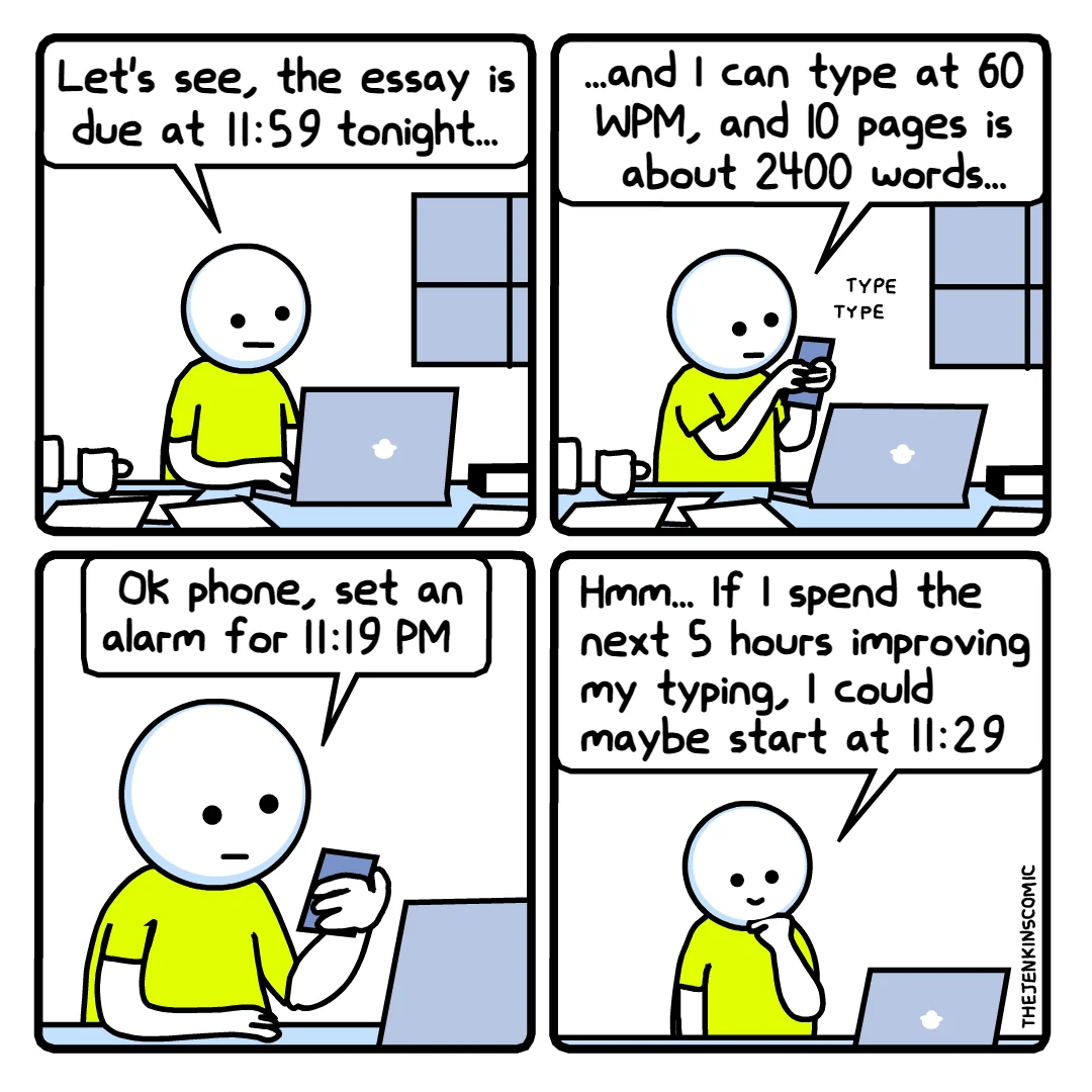 Panel 1: *Character sitting at his desk, in front of his laptop* -  Let's see, the essay is due at 11:59 tonight... Panel 2: *Character is typing on his smartphone* - ..and I can type at 60 WPM, and 10 pages is about 2400 words... Panel 3: *Character is looking at his smartphone* - Ok phone, set an alarm for 11:19 PM Panel 4: *Character is thinking, scratching the chin* - Hmm... If I spend the next 5 hours improving my typing, I could maybe start at 11:29